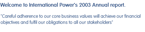 Welcome to International Power's 2003 Annual report.  Careful adherence to our core business values will achieve our financial objectives and fulfil our obligations to all our stakeholders.