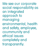 We see our corporate social responsibility as an integrated approach to managing environmental, health and safety, employee, community and ethical issues completely and transparently.