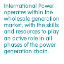 International Power operates within the wholesale generation market, with the skills and resources to play an active role in all phases of the power generation chain.